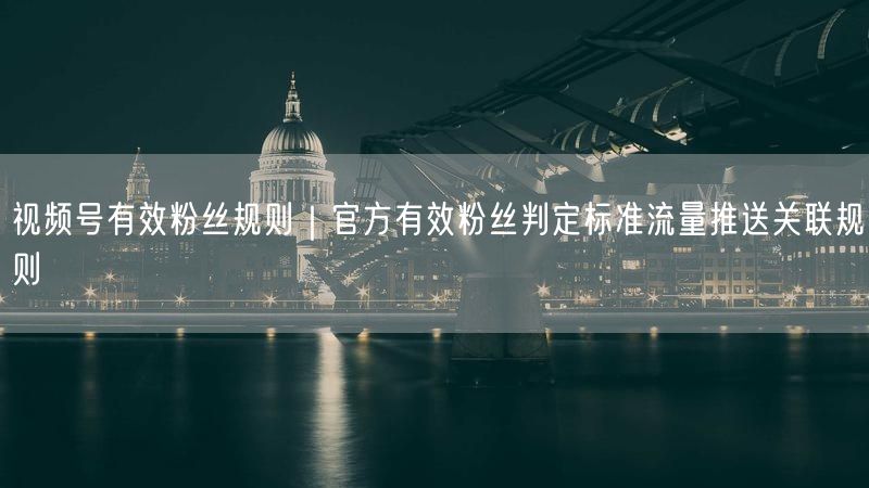 视频号有效粉丝规则｜官方有效粉丝判定标准流量推送关联规则
