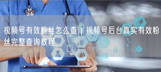 视频号有效粉丝怎么查｜视频号后台真实有效粉丝完整查询教程