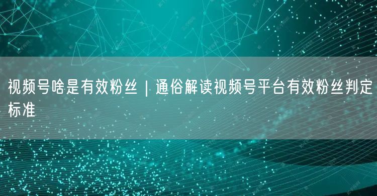 视频号啥是有效粉丝｜通俗解读视频号平台有效粉丝判定标准