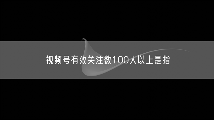 视频号有效关注数100人以上是指