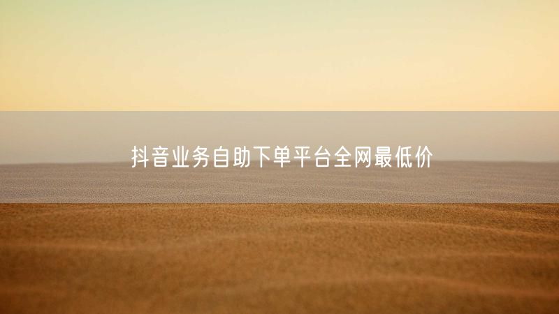 抖音业务自助下单平台全网最低价
