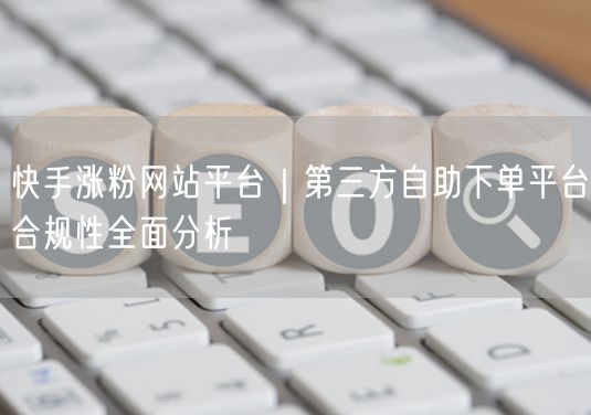 快手涨粉：第三方平台合规性实操分析与避坑指南