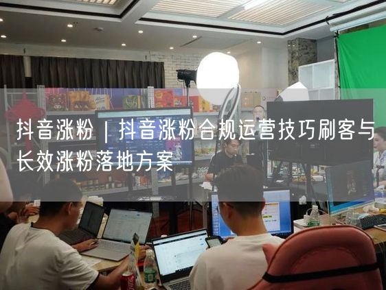抖音涨粉｜抖音涨粉合规运营技巧刷客与长效涨粉落地方案