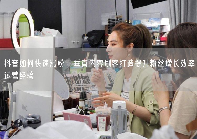 抖音如何快速涨粉｜垂直内容刷客打造提升粉丝增长效率运营经验