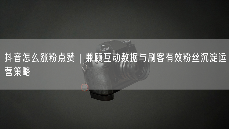 抖音怎么涨粉点赞｜兼顾互动数据与刷客有效粉丝沉淀运营策略