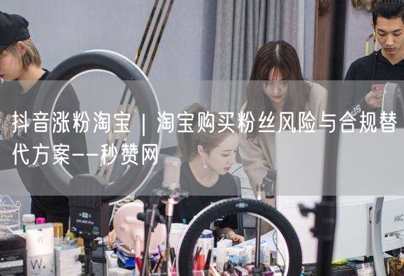 抖音涨粉淘宝｜淘宝购买粉丝风险与合规替代方案--秒赞网