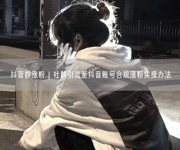 抖音群涨粉｜社群引流至抖音账号合规涨粉实操办法