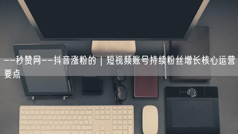 --秒赞网--抖音涨粉的｜短视频账号持续粉丝增长核心运营要点