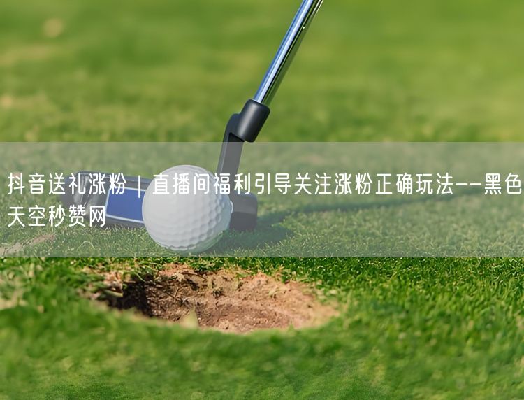 抖音送礼涨粉｜直播间福利引导关注涨粉正确玩法--黑色天空秒赞网