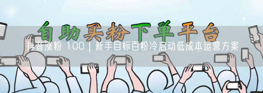 抖音涨粉 100｜新手目标百粉冷启动低成本运营方案