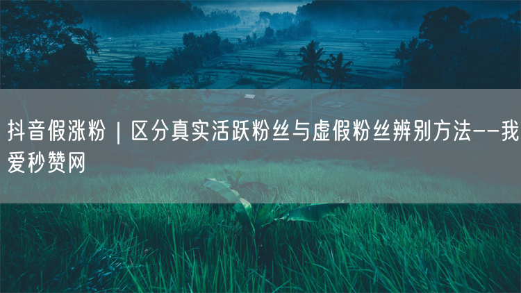抖音假涨粉｜区分真实活跃粉丝与虚假粉丝辨别方法--我爱秒赞网
